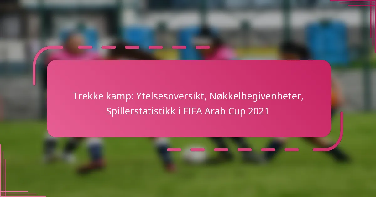 Trekke kamp: Ytelsesoversikt, Nøkkelbegivenheter, Spillerstatistikk i FIFA Arab Cup 2021